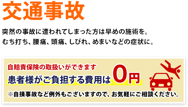 交通事故 突然の事故に遭われてしまった方は早めの施術を。むち打ち、腰痛、頭痛、しびれ、めまいなどの症状に。自賠責保険の取扱いができます 患者様がご負担する費用は0円 ※自損事故など例外もございますので、お気軽にご相談ください。