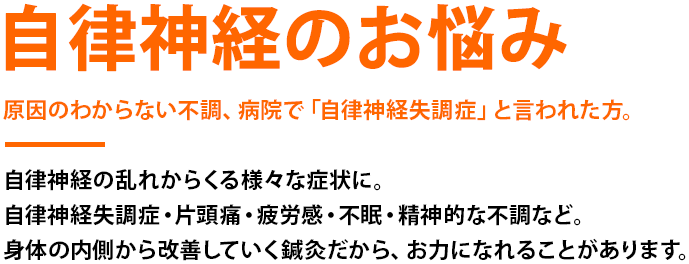 自律神経のお悩み 原因のわからない不調、病院で「自律神経失調症」と言われた方。自律神経の乱れからくる様々な症状に。自律神経失調症・片頭痛・疲労感・不眠・精神的な不調など。身体の内側から改善していく鍼灸だから、お力になれることがあります。