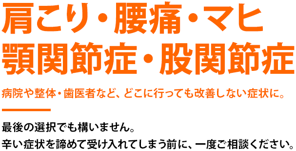 肩こり・腰痛・マヒ 顎関節症・股関節症 病院や整体・歯医者など、どこに行っても改善しない症状に。最後の選択でも構いません。辛い症状を諦めて受け入れてしまう前に、一度ご相談ください。